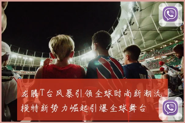 龙腾T台风暴引领全球时尚新潮流 模特新势力崛起引爆全球舞台