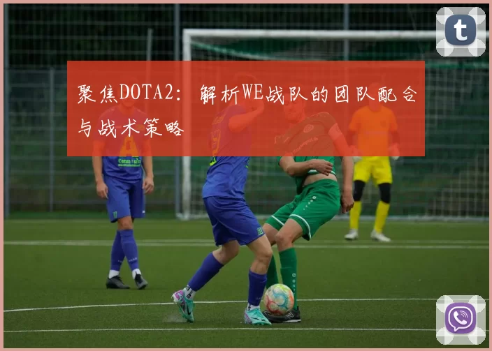 聚焦DOTA2：解析WE战队的团队配合与战术策略