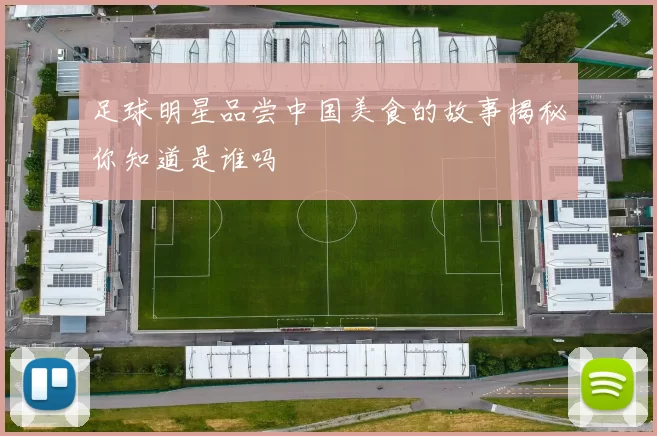足球明星品尝中国美食的故事揭秘你知道是谁吗