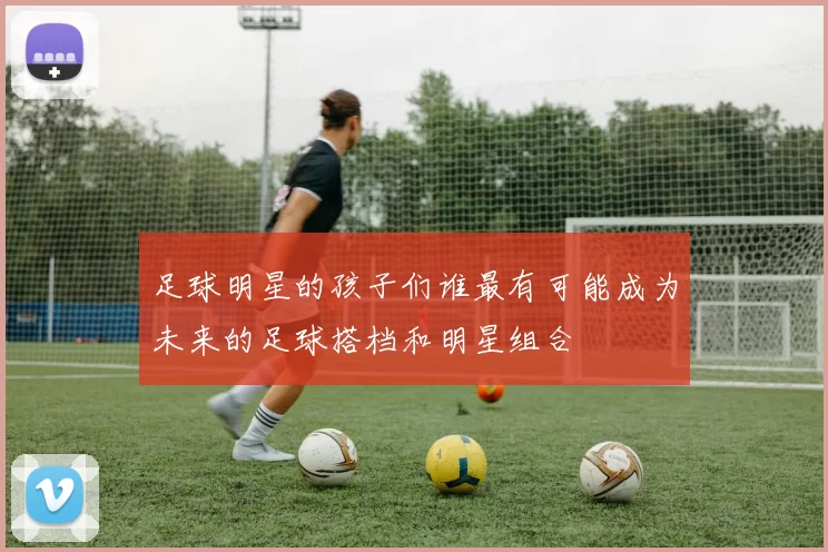足球明星的孩子们谁最有可能成为未来的足球搭档和明星组合
