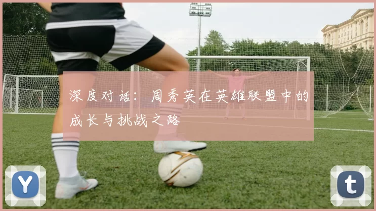 深度对话：周秀英在英雄联盟中的成长与挑战之路