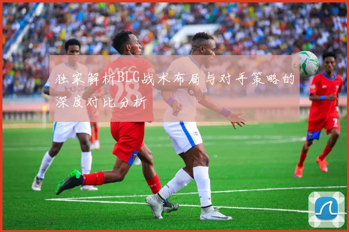 独家解析BLG战术布局与对手策略的深度对比分析