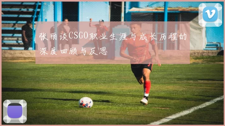 张丽谈CSGO职业生涯与成长历程的深度回顾与反思