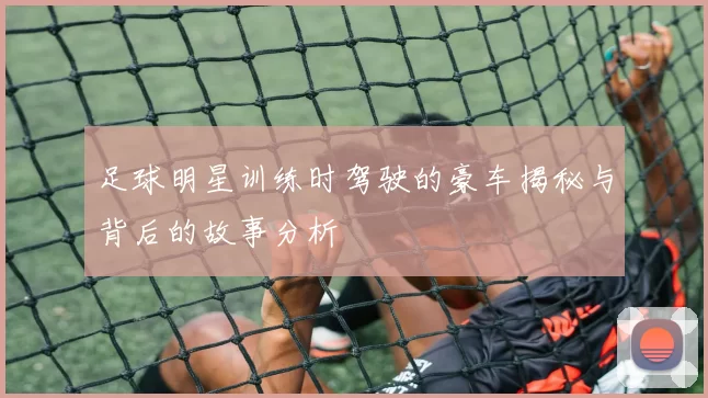足球明星训练时驾驶的豪车揭秘与背后的故事分析