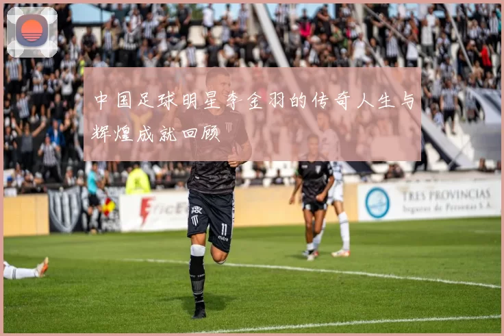 中国足球明星李金羽的传奇人生与辉煌成就回顾
