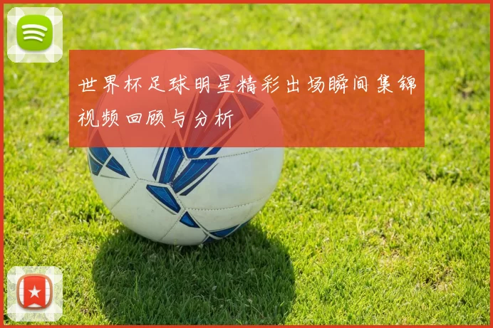 世界杯足球明星精彩出场瞬间集锦视频回顾与分析