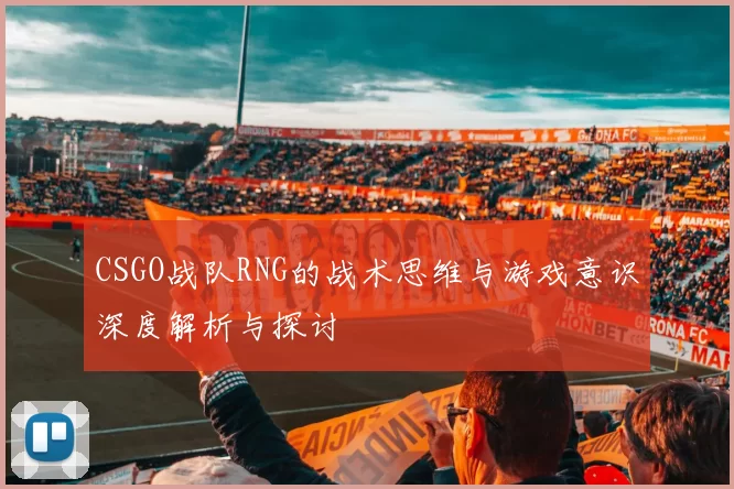 CSGO战队RNG的战术思维与游戏意识深度解析与探讨