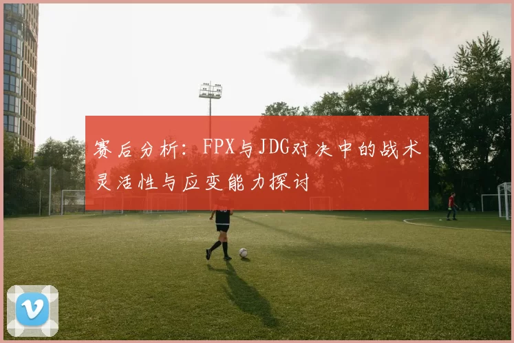 赛后分析：FPX与JDG对决中的战术灵活性与应变能力探讨